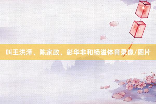 叫王洪泽、陈家政、彰华非和杨溢体育录像/图片