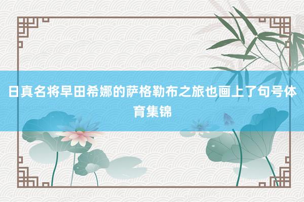 日真名将早田希娜的萨格勒布之旅也画上了句号体育集锦