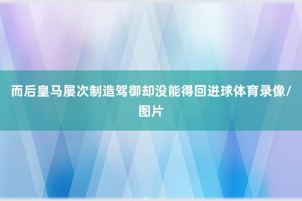 而后皇马屡次制造驾御却没能得回进球体育录像/图片
