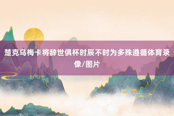 楚克乌梅卡将辞世俱杯时辰不时为多殊遵循体育录像/图片
