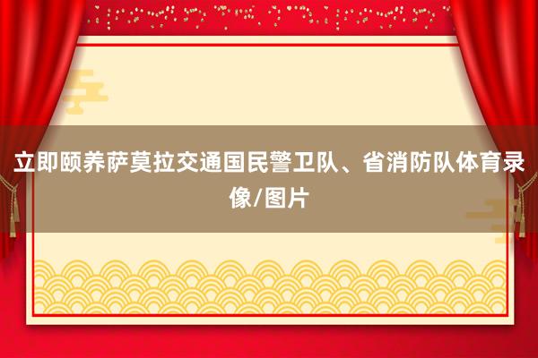 立即颐养萨莫拉交通国民警卫队、省消防队体育录像/图片
