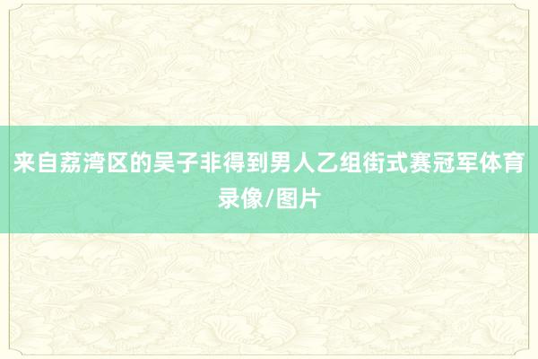 来自荔湾区的吴子非得到男人乙组街式赛冠军体育录像/图片