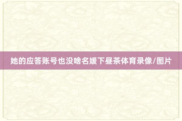 她的应答账号也没啥名媛下昼茶体育录像/图片