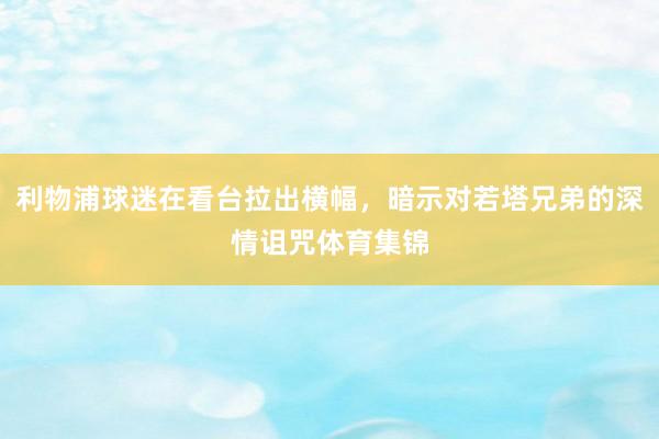 利物浦球迷在看台拉出横幅,暗示对若塔兄弟的深情诅咒体育集锦