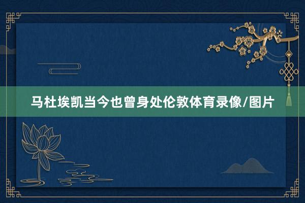 马杜埃凯当今也曾身处伦敦体育录像/图片