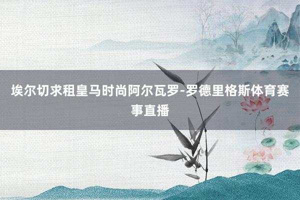 埃尔切求租皇马时尚阿尔瓦罗-罗德里格斯体育赛事直播