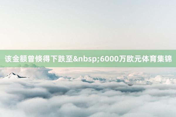 该金额曾倏得下跌至&nbsp;6000万欧元体育集锦