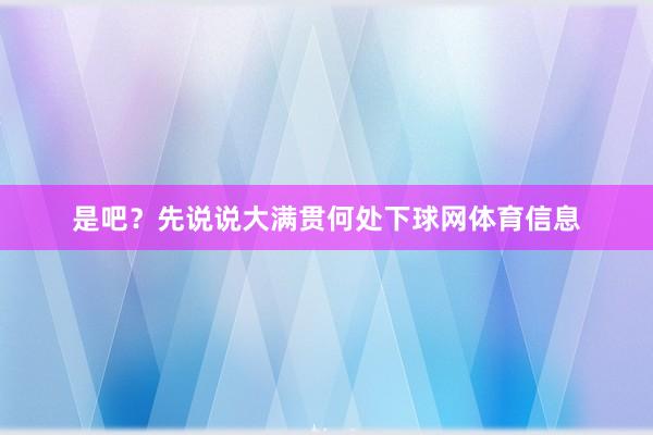 是吧？先说说大满贯何处下球网体育信息