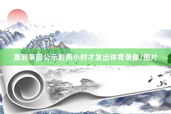 直到来回公示前两小时才发出体育录像/图片