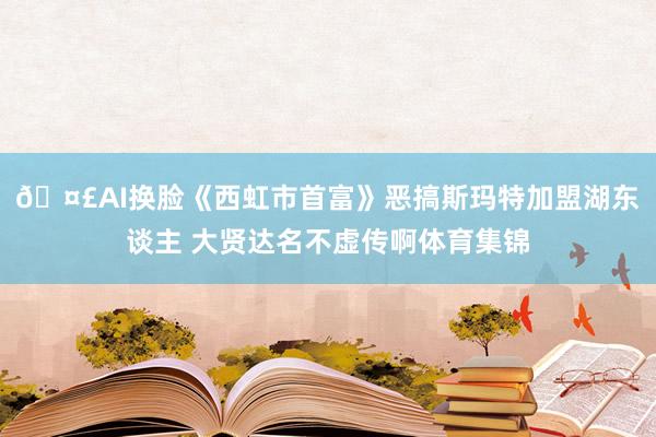 🤣AI换脸《西虹市首富》恶搞斯玛特加盟湖东谈主 大贤达名不虚传啊体育集锦