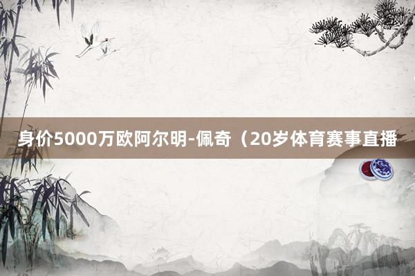 身价5000万欧阿尔明-佩奇（20岁体育赛事直播
