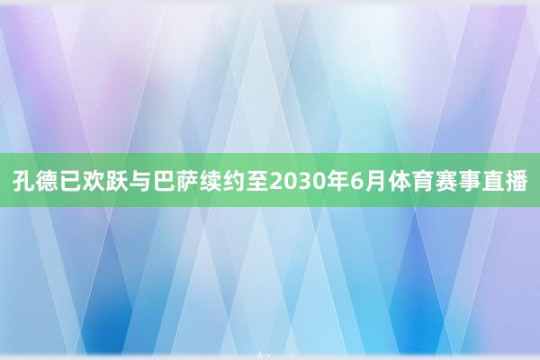 孔德已欢跃与巴萨续约至2030年6月体育赛事直播