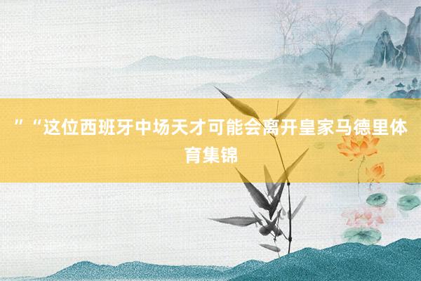 ” “这位西班牙中场天才可能会离开皇家马德里体育集锦