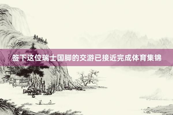 签下这位瑞士国脚的交游已接近完成体育集锦