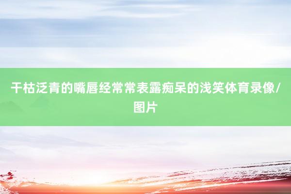 干枯泛青的嘴唇经常常表露痴呆的浅笑体育录像/图片