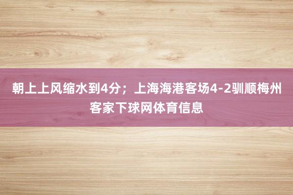 朝上上风缩水到4分；上海海港客场4-2驯顺梅州客家下球网体育信息
