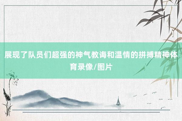 展现了队员们超强的神气教诲和温情的拼搏精神体育录像/图片