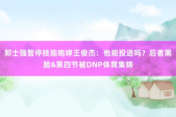 郭士强暂停技能咆哮王俊杰:他能投进吗?后者黑脸&第四节被DNP体育集锦