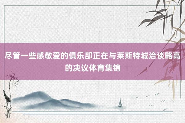 尽管一些感敬爱的俱乐部正在与莱斯特城洽谈略高的决议体育集锦