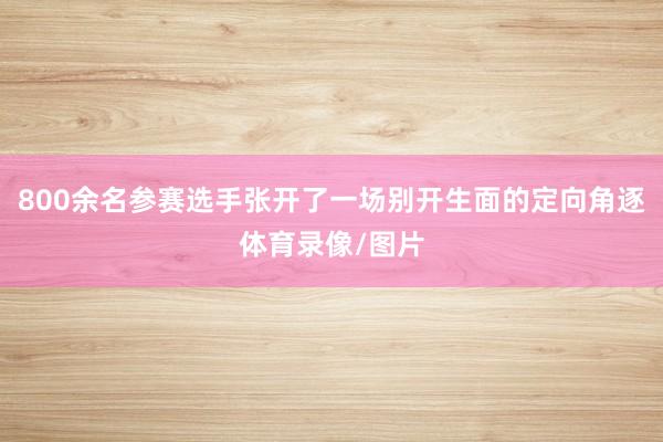 800余名参赛选手张开了一场别开生面的定向角逐体育录像/图片