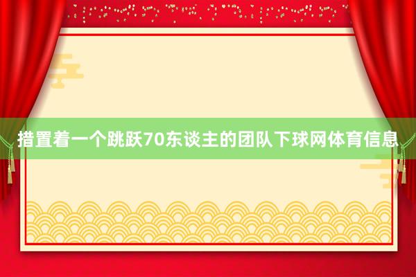 措置着一个跳跃70东谈主的团队下球网体育信息