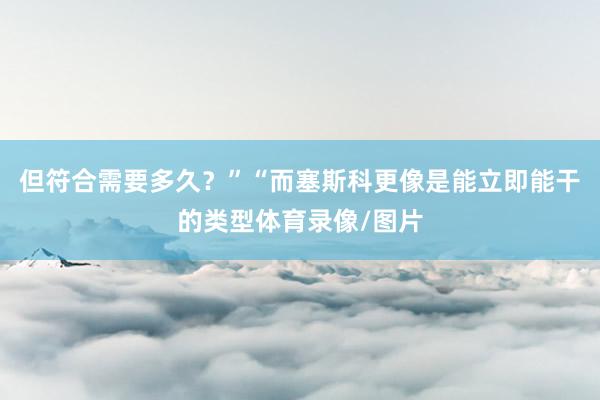 但符合需要多久？”“而塞斯科更像是能立即能干的类型体育录像/图片