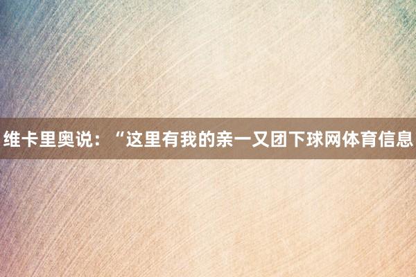 维卡里奥说：“这里有我的亲一又团下球网体育信息