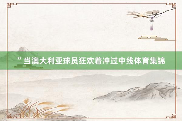 ”当澳大利亚球员狂欢着冲过中线体育集锦