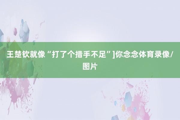 王楚钦就像“打了个措手不足”]你念念体育录像/图片