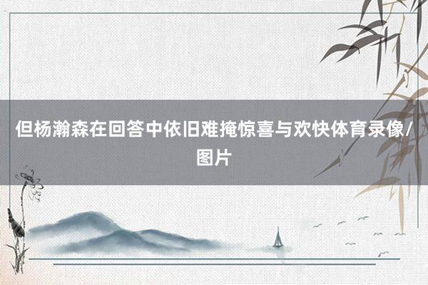 但杨瀚森在回答中依旧难掩惊喜与欢快体育录像/图片
