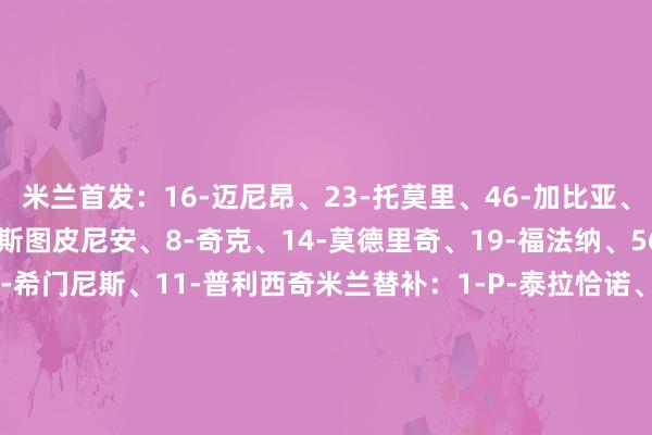米兰首发：16-迈尼昂、23-托莫里、46-加比亚、31-帕夫洛维奇、2-埃斯图皮尼安、8-奇克、14-莫德里奇、19-福法纳、56-萨勒马科尔斯、7-S-希门尼斯、11-普利西奇米兰替补：1-P-泰拉恰诺、37-皮塔雷拉、5-德温特、20-A-希门尼斯、33-巴特萨基、24-阿特卡梅、4-里奇、80-穆萨、30-亚沙里、21-丘库埃泽克雷莫纳首发：1-奥德罗、15-比安切蒂、6-巴斯奇罗托、24-F-泰拉恰诺、3-佩泽拉、27-云迪普特、33-格拉西、18-科洛科洛、7-泽尔宾、90-博纳佐利、77-奥克雷克克雷莫纳替补：69-拉珀-纳瓦、16-西尔维斯特里、55-弗朗西斯科-弗利诺、23-塞切里尼、38-邦多、17-塞尔尼科拉、48-罗德基帕尼泽、32-帕耶罗、22-弗洛里亚尼、19-卡斯塔内蒂、9-德卢卡、99-安东尼奥-萨纳布里亚【赛前信息】    下球网体育信息