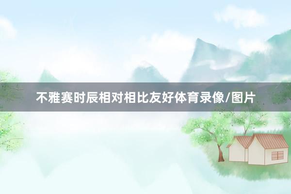 不雅赛时辰相对相比友好体育录像/图片