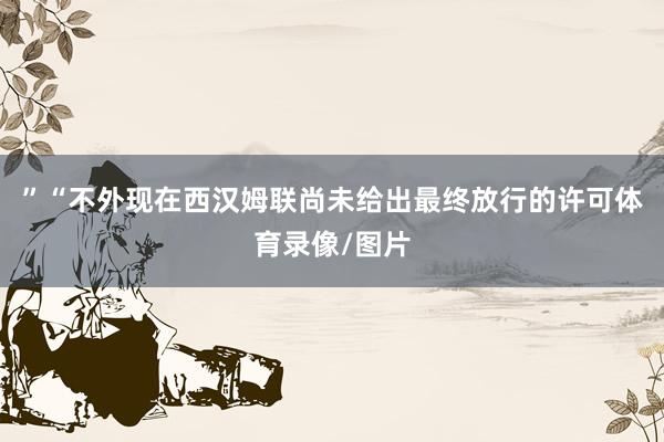 ”“不外现在西汉姆联尚未给出最终放行的许可体育录像/图片