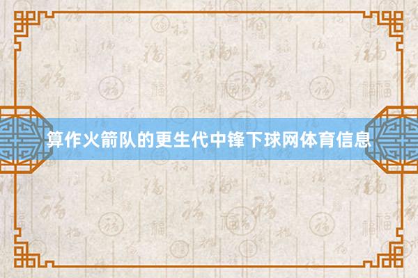 算作火箭队的更生代中锋下球网体育信息