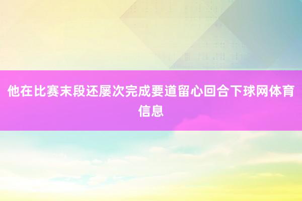 他在比赛末段还屡次完成要道留心回合下球网体育信息