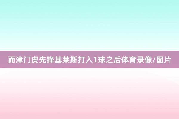 而津门虎先锋基莱斯打入1球之后体育录像/图片