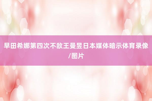 早田希娜第四次不敌王曼昱日本媒体暗示体育录像/图片
