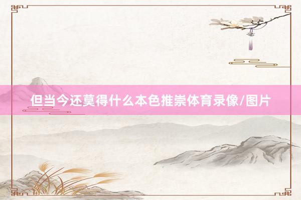但当今还莫得什么本色推崇体育录像/图片