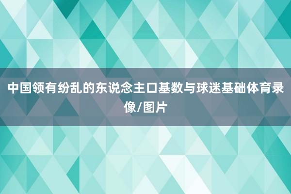 中国领有纷乱的东说念主口基数与球迷基础体育录像/图片