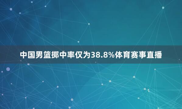 中国男篮掷中率仅为38.8%体育赛事直播