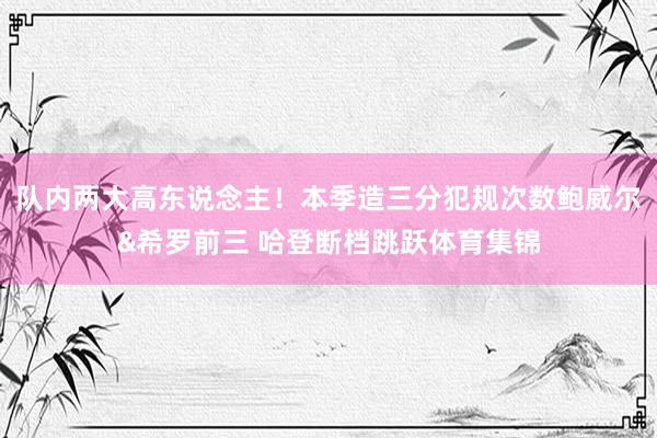 队内两大高东说念主!本季造三分犯规次数鲍威尔&希罗前三 哈登断档跳跃体育集锦