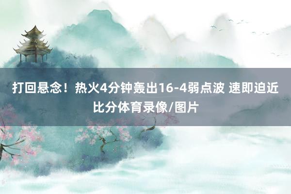 打回悬念！热火4分钟轰出16-4弱点波 速即迫近比分体育录像/图片