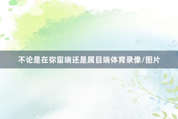 不论是在弥留端还是属目端体育录像/图片