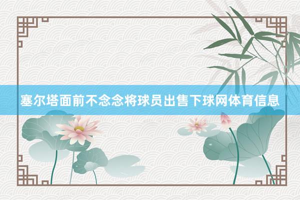 塞尔塔面前不念念将球员出售下球网体育信息