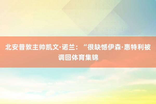 北安普敦主帅凯文·诺兰：“很缺憾伊森·惠特利被调回体育集锦