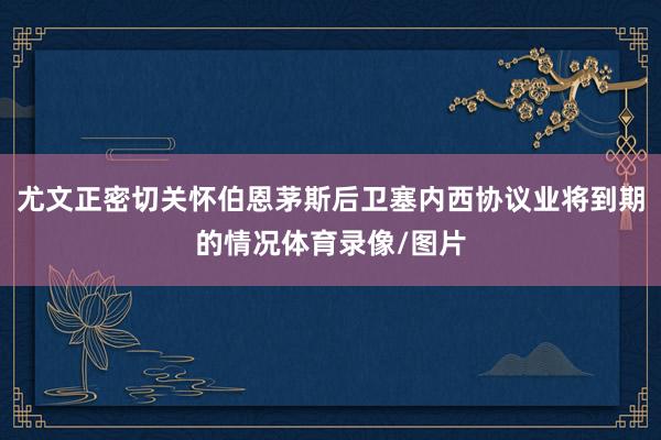 尤文正密切关怀伯恩茅斯后卫塞内西协议业将到期的情况体育录像/图片