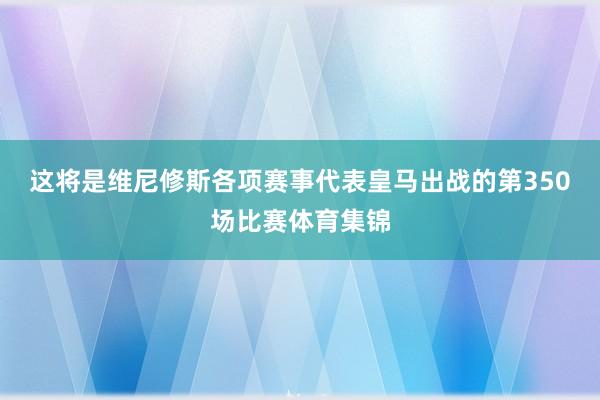 这将是维尼修斯各项赛事代表皇马出战的第350场比赛体育集锦