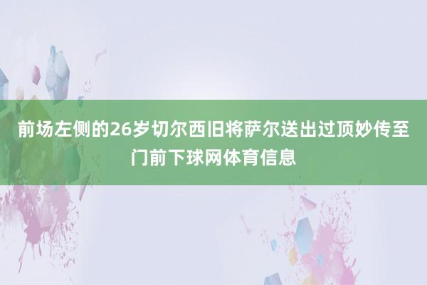 前场左侧的26岁切尔西旧将萨尔送出过顶妙传至门前下球网体育信息