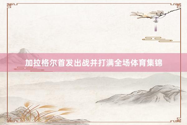 加拉格尔首发出战并打满全场体育集锦