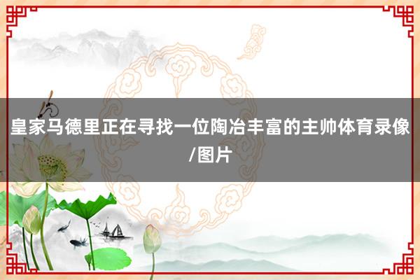 皇家马德里正在寻找一位陶冶丰富的主帅体育录像/图片